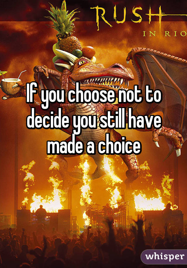 If you choose not to decide you still have made a choice
