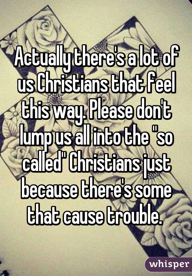 Actually there's a lot of us Christians that feel this way. Please don't lump us all into the "so called" Christians just because there's some that cause trouble. 