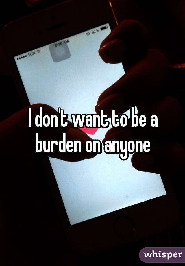 I don't want to be a burden on anyone