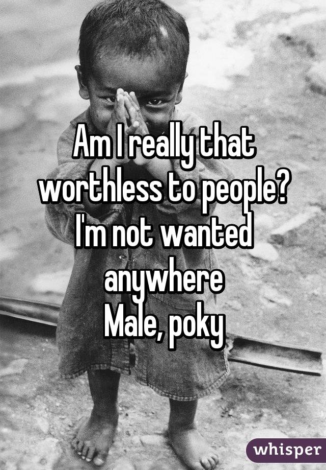 Am I really that worthless to people? I'm not wanted anywhere
Male, poky