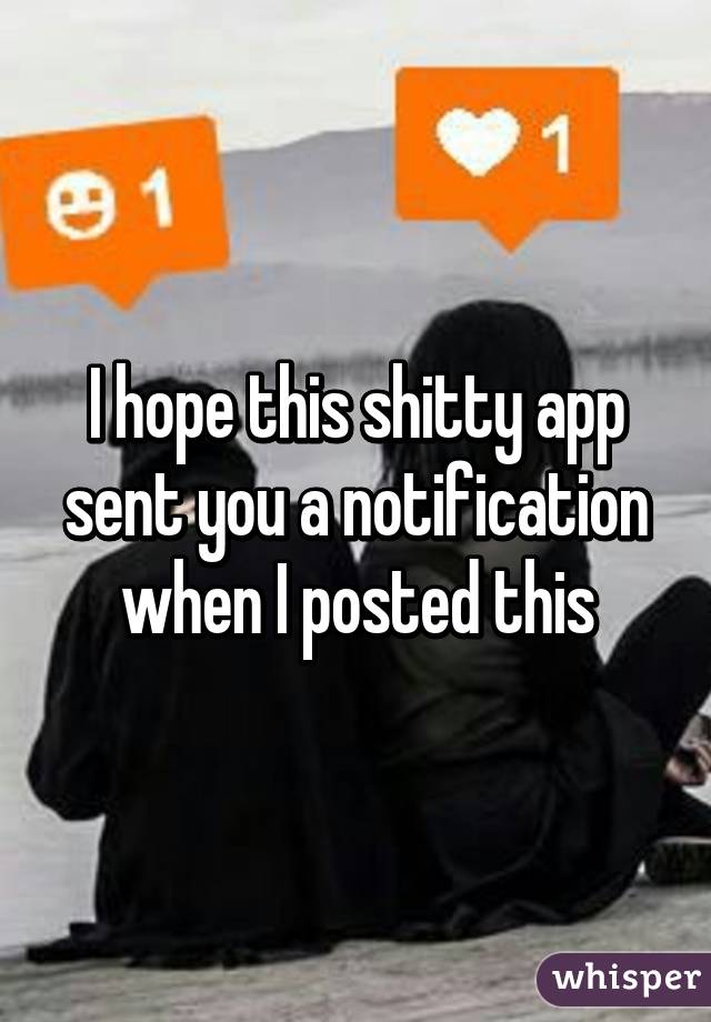 I hope this shitty app sent you a notification when I posted this