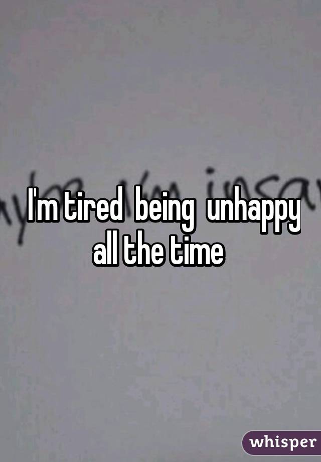  I'm tired  being  unhappy all the time 