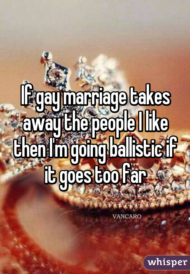 If gay marriage takes away the people I like then I'm going ballistic if it goes too far