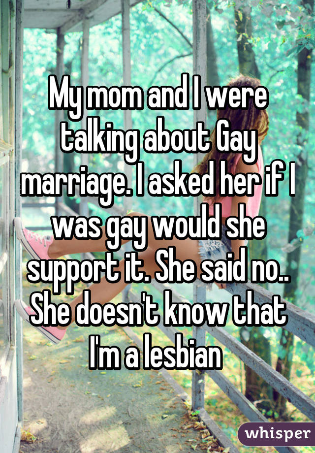 My mom and I were talking about Gay marriage. I asked her if I was gay would she support it. She said no.. She doesn't know that I'm a lesbian 