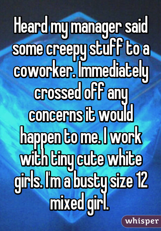 Heard my manager said some creepy stuff to a coworker. Immediately crossed off any concerns it would happen to me. I work with tiny cute white girls. I'm a busty size 12 mixed girl. 