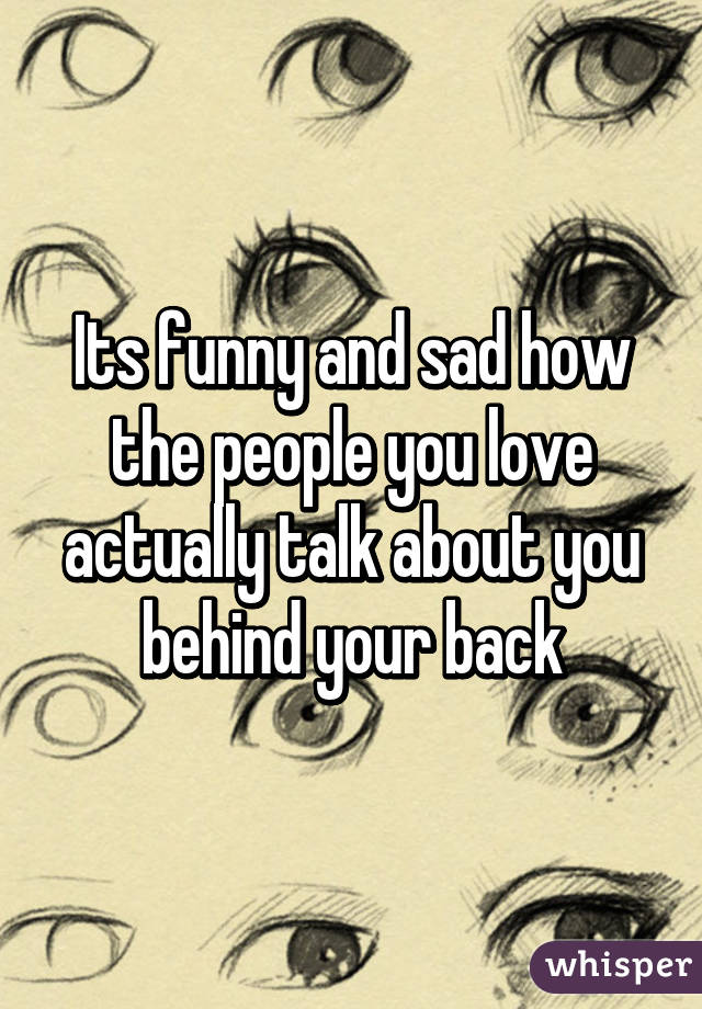 Its funny and sad how the people you love actually talk about you behind your back