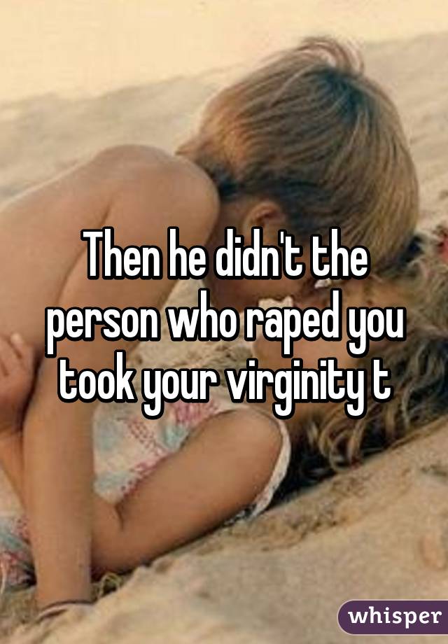 Then he didn't the person who raped you took your virginity t