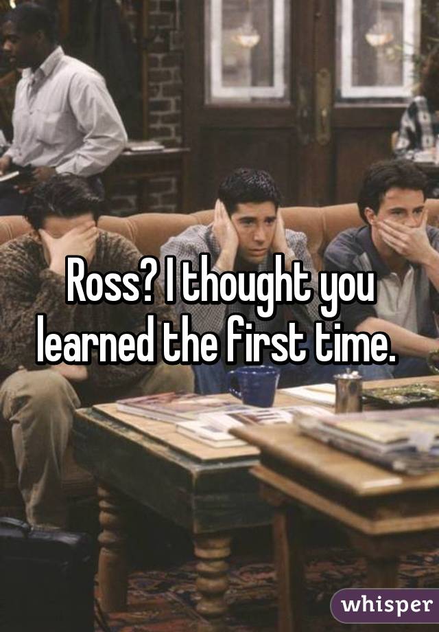 Ross? I thought you learned the first time. 