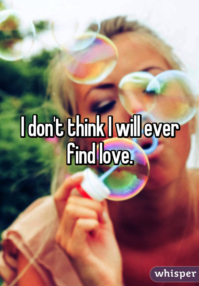 I don't think I will ever find love.