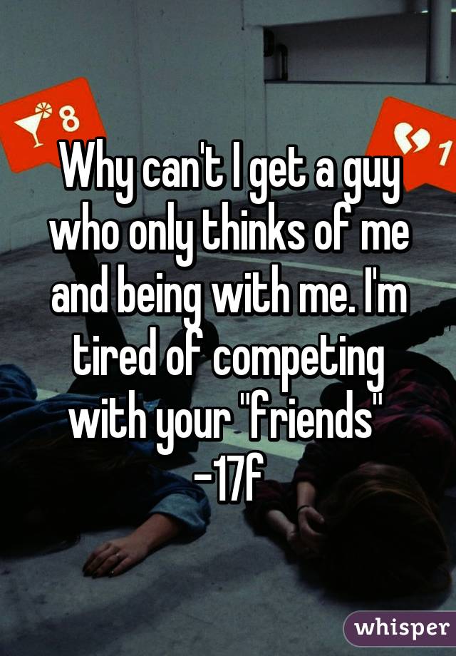 Why can't I get a guy who only thinks of me and being with me. I'm tired of competing with your "friends" 
-17f