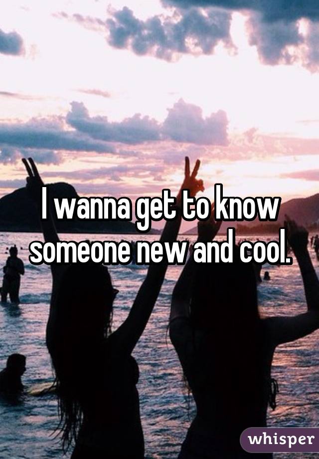 I wanna get to know someone new and cool.