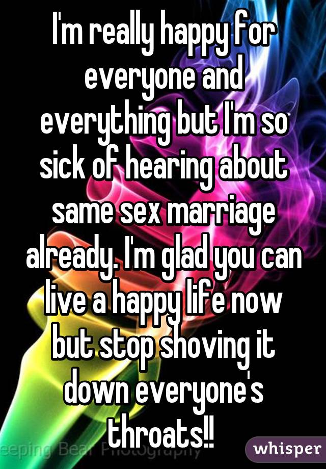 I'm really happy for everyone and everything but I'm so sick of hearing about same sex marriage already. I'm glad you can live a happy life now but stop shoving it down everyone's throats!! 