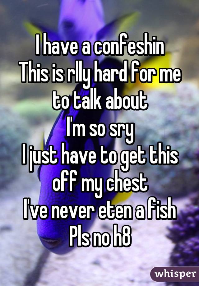 I have a confeshin
This is rlly hard for me to talk about
I'm so sry
I just have to get this off my chest
I've never eten a fish
Pls no h8