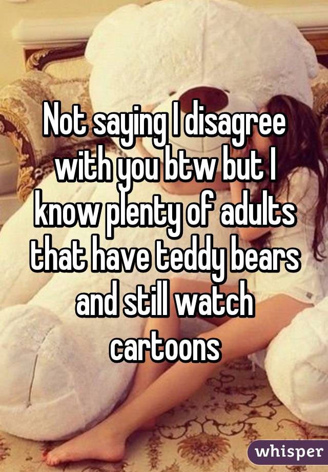 Not saying I disagree with you btw but I know plenty of adults that have teddy bears and still watch cartoons