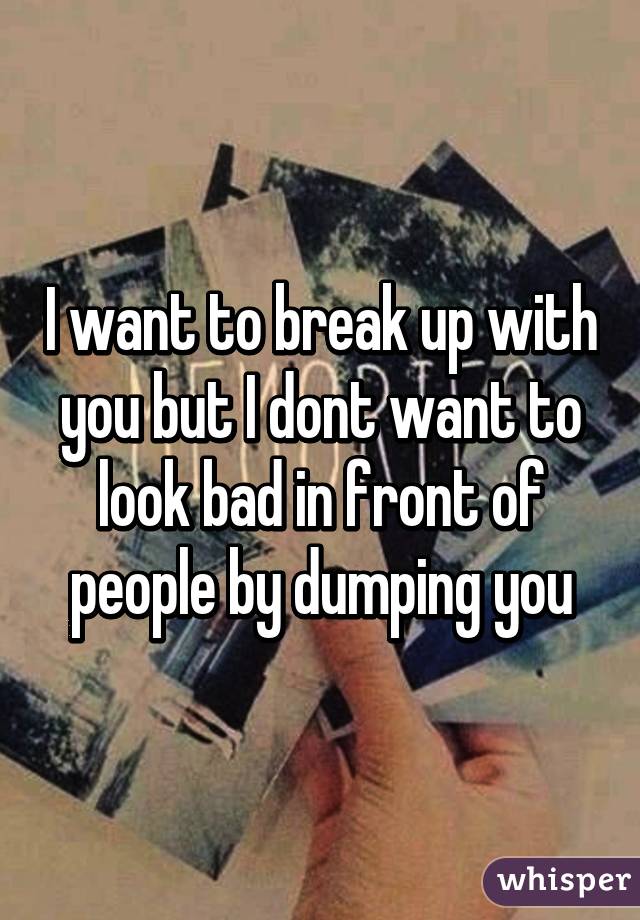 I want to break up with you but I dont want to look bad in front of people by dumping you