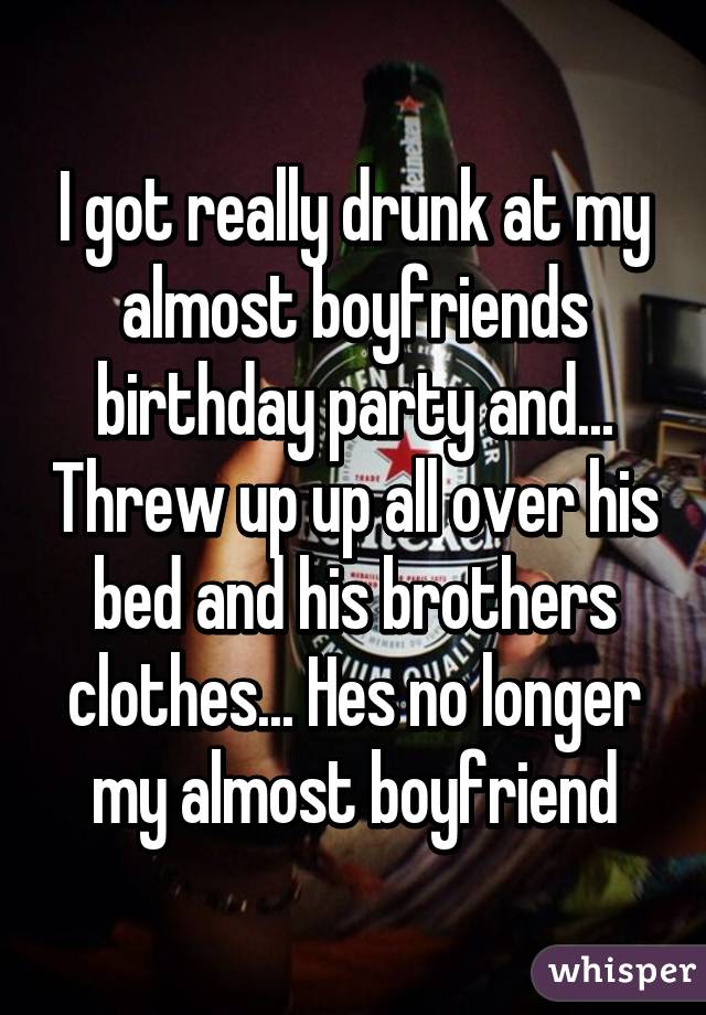 I got really drunk at my almost boyfriends birthday party and... Threw up up all over his bed and his brothers clothes... Hes no longer my almost boyfriend