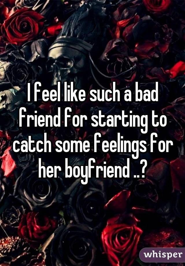 I feel like such a bad friend for starting to catch some feelings for her boyfriend ..😞