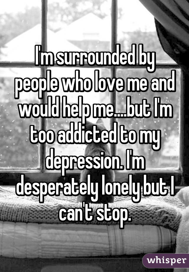 I'm surrounded by people who love me and would help me....but I'm too addicted to my depression. I'm desperately lonely but I can't stop.