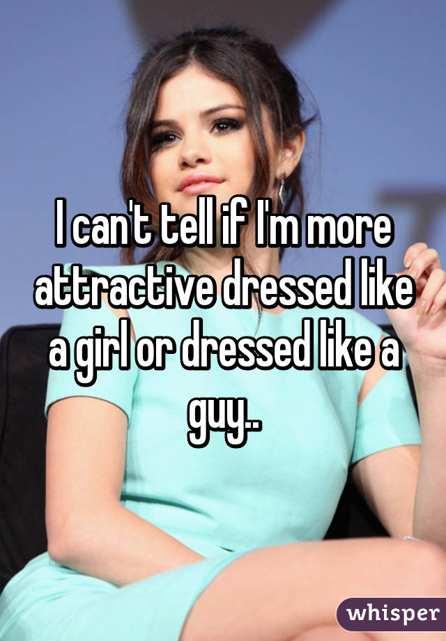 I can't tell if I'm more attractive dressed like a girl or dressed like a guy..