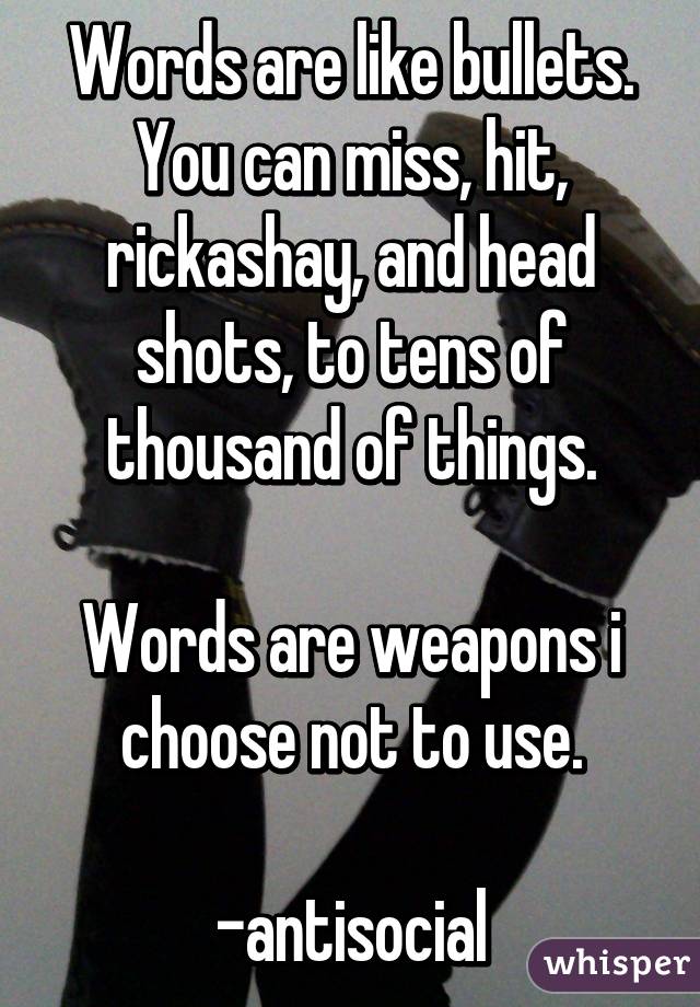 Words are like bullets. You can miss, hit, rickashay, and head shots, to tens of thousand of things.

Words are weapons i choose not to use.

-antisocial