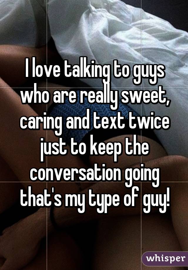 I love talking to guys who are really sweet, caring and text twice just to keep the conversation going that's my type of guy!