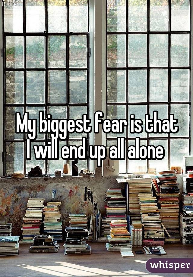 My biggest fear is that I will end up all alone 