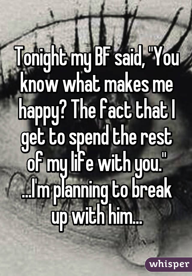 Tonight my BF said, "You know what makes me happy? The fact that I get to spend the rest of my life with you." ...I'm planning to break up with him...