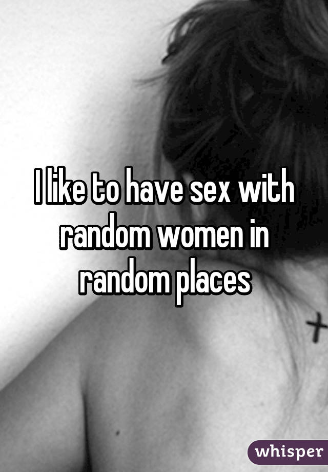 I like to have sex with random women in random places