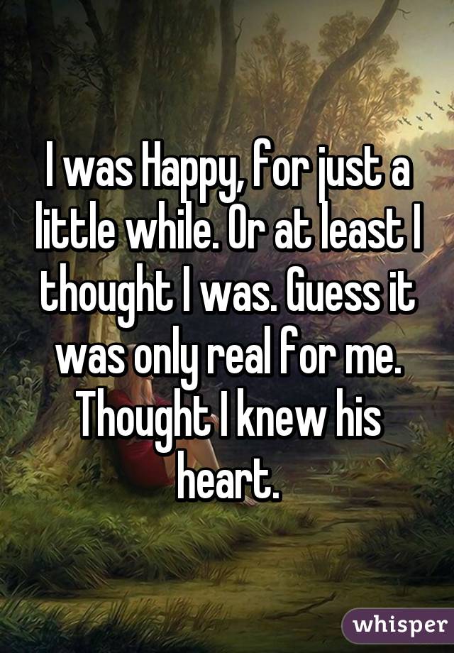 I was Happy, for just a little while. Or at least I thought I was. Guess it was only real for me. Thought I knew his heart.