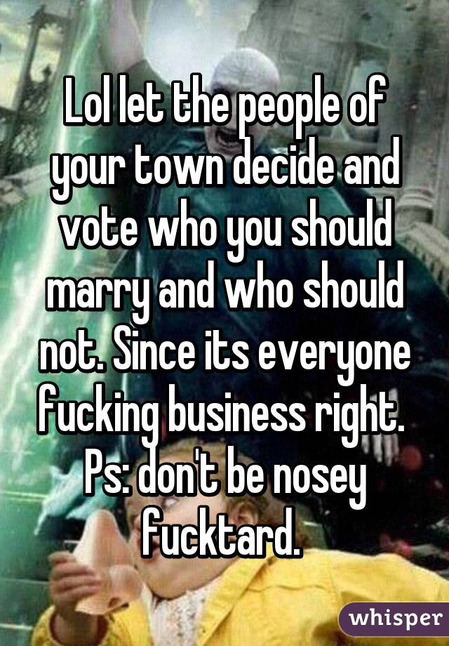 Lol let the people of your town decide and vote who you should marry and who should not. Since its everyone fucking business right. 
Ps: don't be nosey fucktard. 