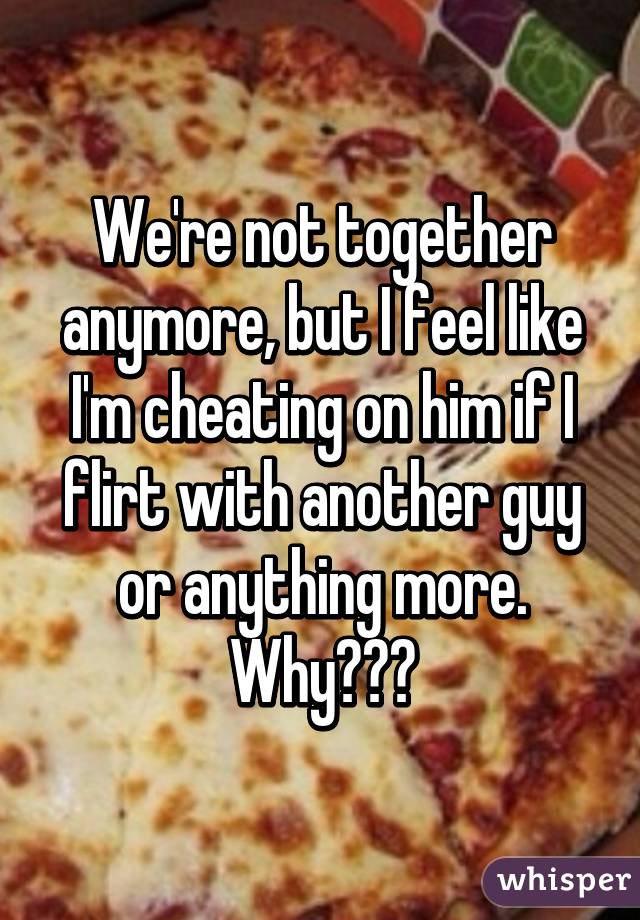 We're not together anymore, but I feel like I'm cheating on him if I flirt with another guy or anything more. Why???
