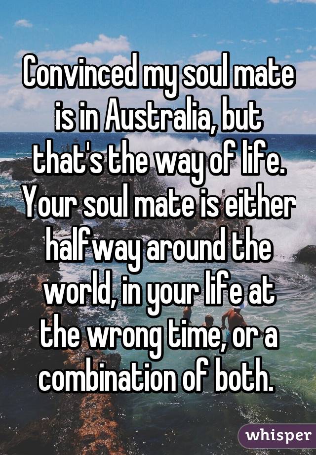 Convinced my soul mate is in Australia, but that's the way of life. Your soul mate is either halfway around the world, in your life at the wrong time, or a combination of both. 