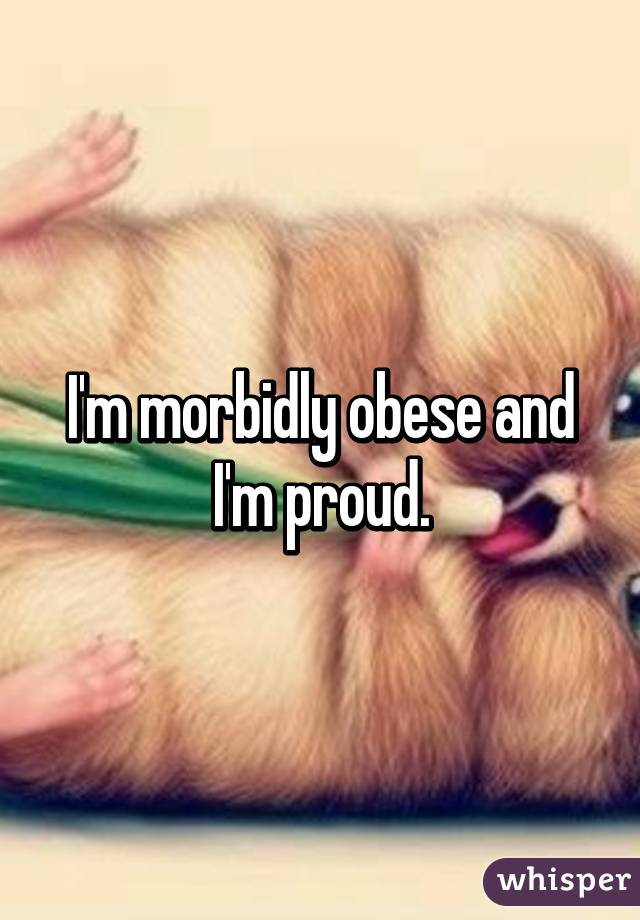 I'm morbidly obese and I'm proud.