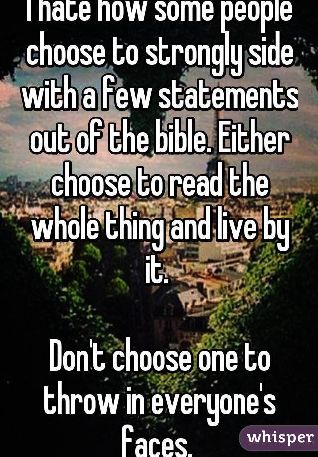 I hate how some people choose to strongly side with a few statements out of the bible. Either choose to read the whole thing and live by it. 

Don't choose one to throw in everyone's faces. 