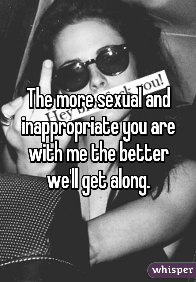 The more sexual and inappropriate you are with me the better we'll get along.