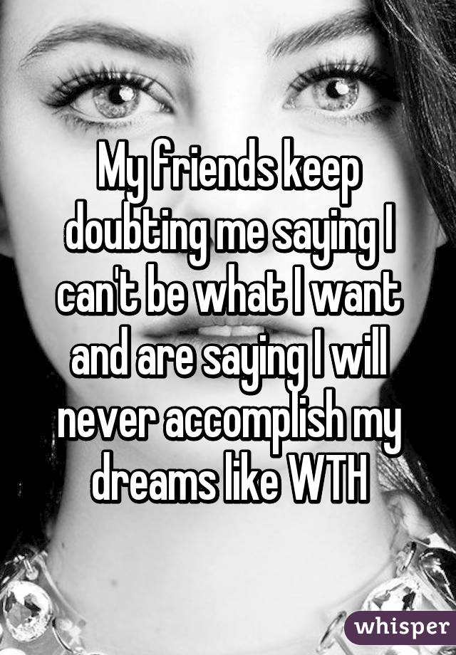My friends keep doubting me saying I can't be what I want and are saying I will never accomplish my dreams like WTH