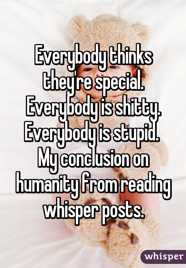 Everybody thinks they're special. Everybody is shitty. Everybody is stupid. 
My conclusion on humanity from reading whisper posts.
