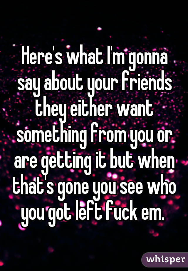 Here's what I'm gonna say about your friends they either want something from you or are getting it but when that's gone you see who you got left fuck em. 