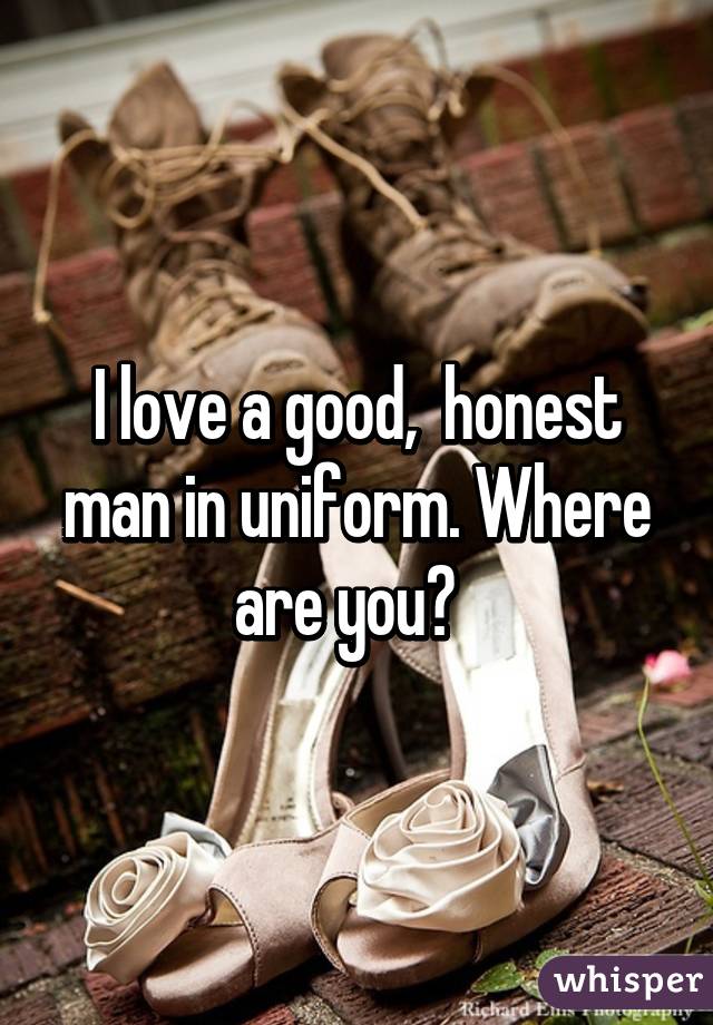 I love a good,  honest man in uniform. Where are you?  