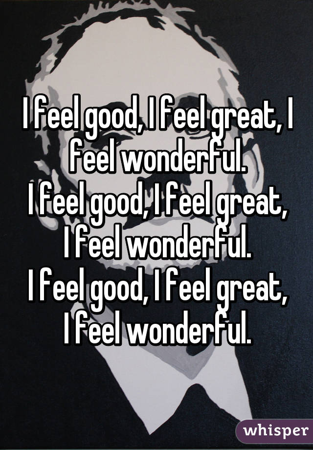 I feel good, I feel great, I feel wonderful.
I feel good, I feel great, I feel wonderful.
I feel good, I feel great, I feel wonderful.
