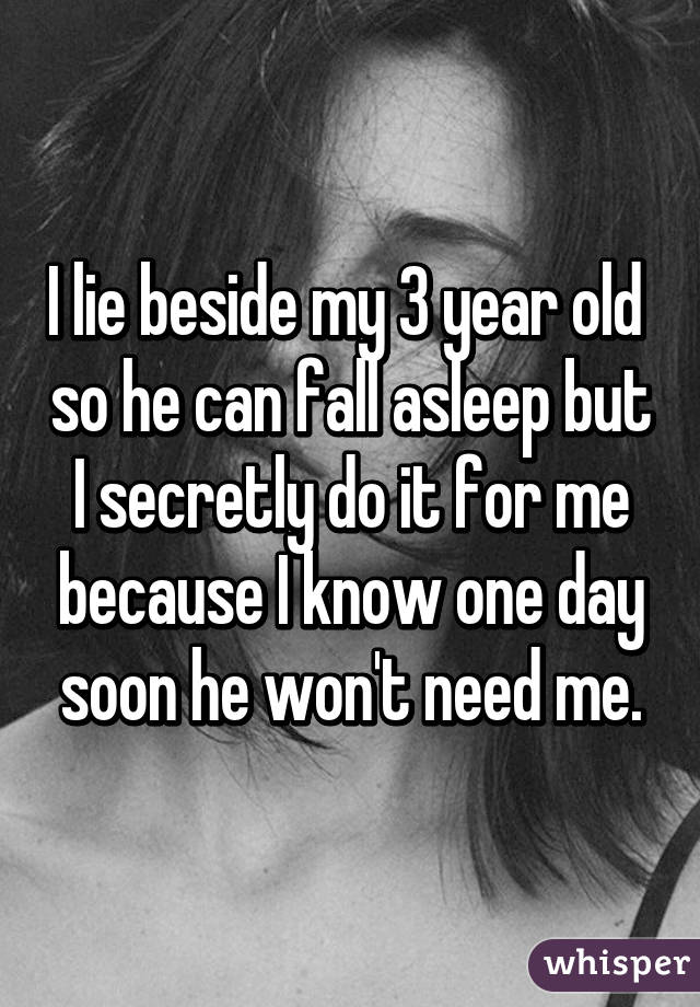 I lie beside my 3 year old  so he can fall asleep but I secretly do it for me because I know one day soon he won't need me.