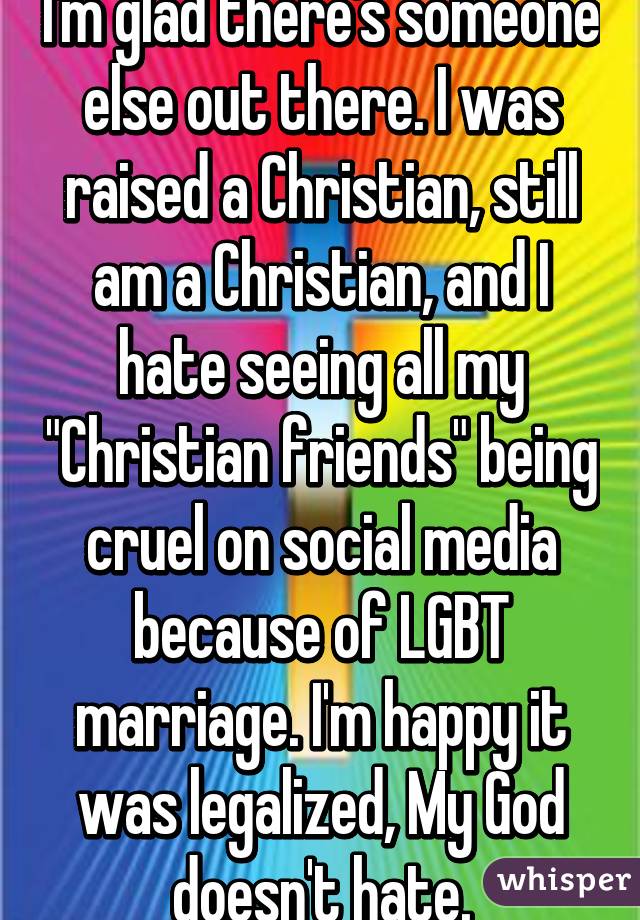 I'm glad there's someone else out there. I was raised a Christian, still am a Christian, and I hate seeing all my "Christian friends" being cruel on social media because of LGBT marriage. I'm happy it was legalized, My God doesn't hate.