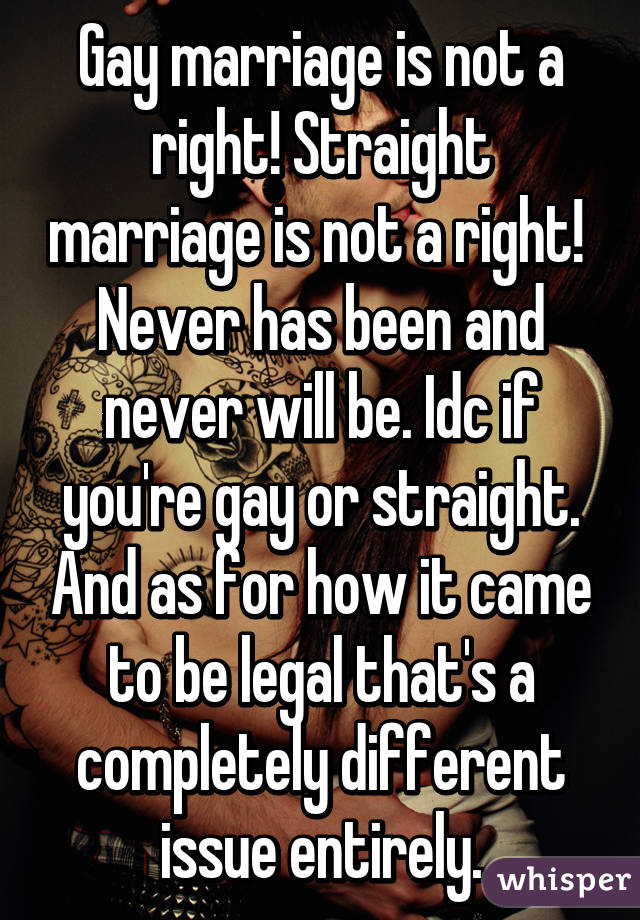 Gay marriage is not a right! Straight marriage is not a right! 
Never has been and never will be. Idc if you're gay or straight. And as for how it came to be legal that's a completely different issue entirely.