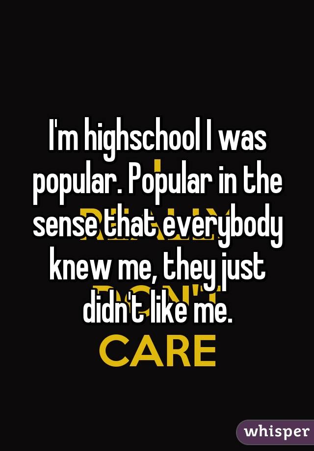 I'm highschool I was popular. Popular in the sense that everybody knew me, they just didn't like me.
