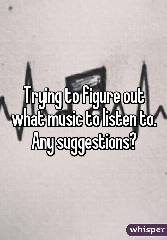 Trying to figure out what music to listen to. Any suggestions?