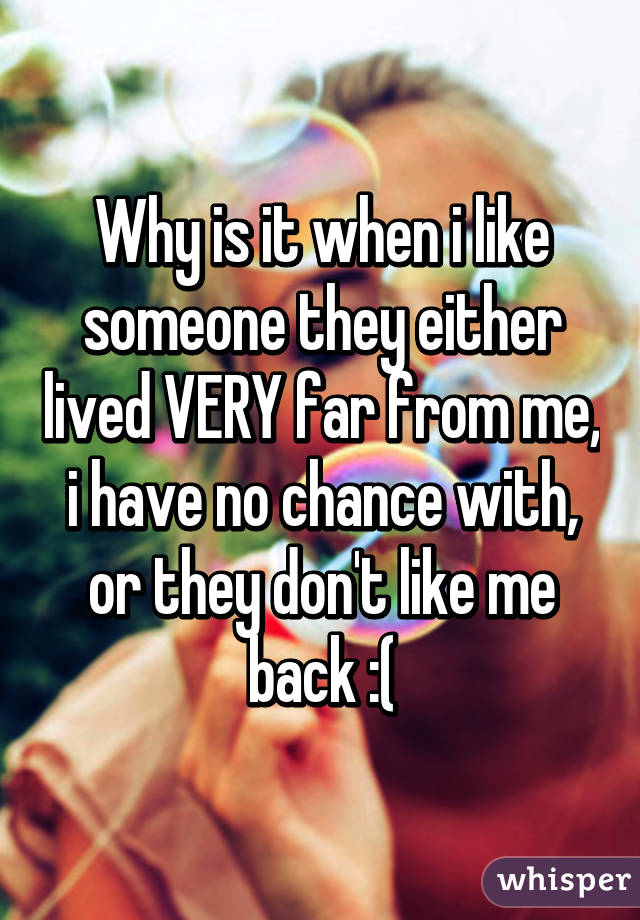 Why is it when i like someone they either lived VERY far from me, i have no chance with, or they don't like me back :(