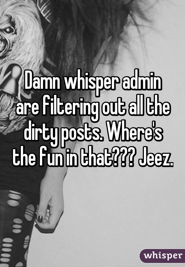 Damn whisper admin are filtering out all the dirty posts. Where's the fun in that??? Jeez. 