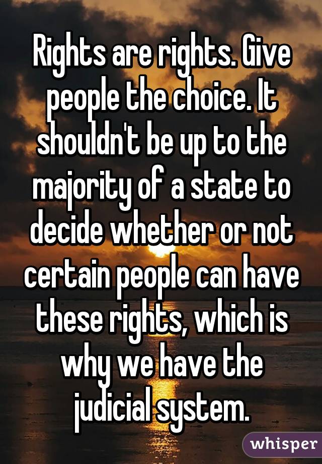 Rights are rights. Give people the choice. It shouldn't be up to the majority of a state to decide whether or not certain people can have these rights, which is why we have the judicial system.