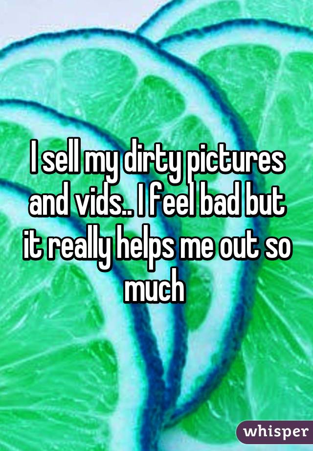 I sell my dirty pictures and vids.. I feel bad but it really helps me out so much 
