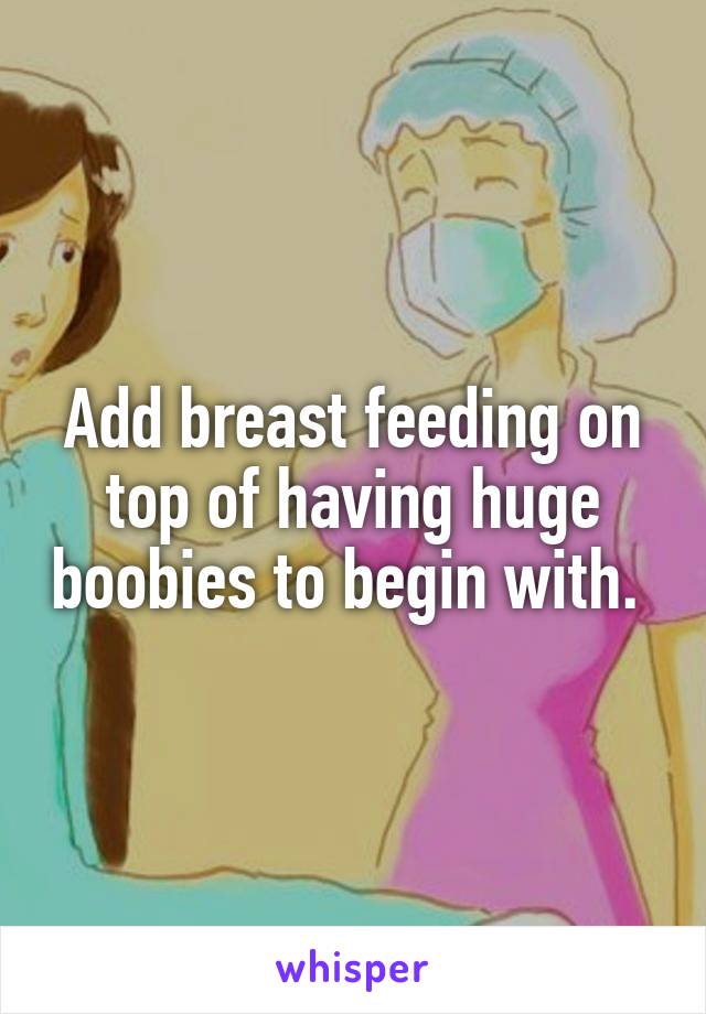 Add breast feeding on top of having huge boobies to begin with. 